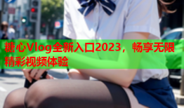 糖心Vlog全新入口2023，畅享无限精彩视频体验