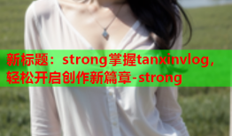 新标题：strong掌握tanxinvlog，轻松开启创作新篇章-strong