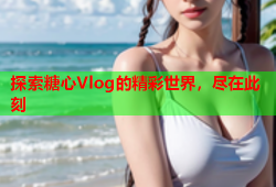 探索糖心Vlog的精彩世界，尽在此刻