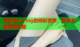 探索糖心Vlog的精彩世界，尽享无限视频乐趣