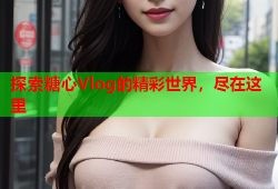 探索糖心Vlog的精彩世界，尽在这里