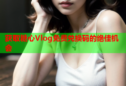 获取糖心Vlog免费兑换码的绝佳机会