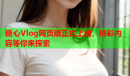 糖心Vlog网页版正式上线，精彩内容等你来探索