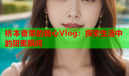 桥本香菜的糖心Vlog：探索生活中的甜蜜瞬间