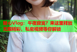 糖心Vlog：午夜寂寞？来这里释放无限精彩，私密视频等你解锁