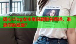 糖心Vlog女主角最新排名揭晓，谁是你的最爱？