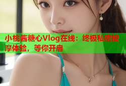 小桃酱糖心Vlog在线：终极私密按摩体验，等你开启