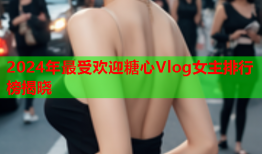 2024年最受欢迎糖心Vlog女主排行榜揭晓