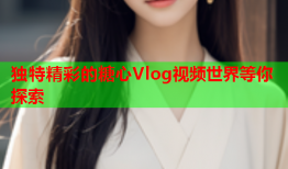 独特精彩的糖心Vlog视频世界等你探索