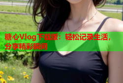 糖心Vlog下载版：轻松记录生活，分享精彩瞬间