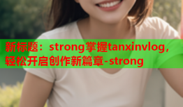 新标题：strong掌握tanxinvlog，轻松开启创作新篇章-strong