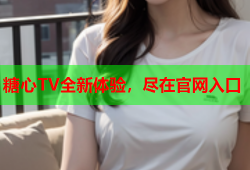 糖心TV全新体验，尽在官网入口