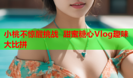 小桃不惊醒挑战 甜蜜糖心Vlog趣味大比拼