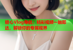 糖心Vlog导航：精彩视频一触即达，解锁你的专属视界