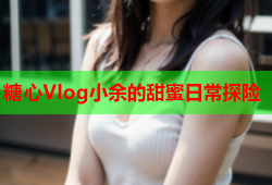 糖心Vlog小余的甜蜜日常探险