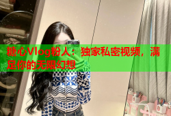 糖心Vlog粉人：独家私密视频，满足你的无限幻想