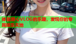 体验糖心VLOG的乐趣，发现你的专属娱乐天地