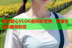 探索糖心VLOG的精彩世界，尽享生活乐趣与创意