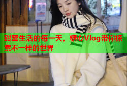 甜蜜生活的每一天，糖心Vlog带你探索不一样的世界