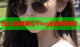 线上追随糖心Vlog的甜蜜瞬间