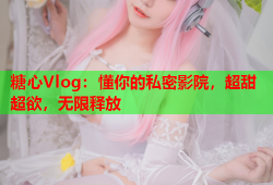 糖心Vlog：懂你的私密影院，超甜超欲，无限释放