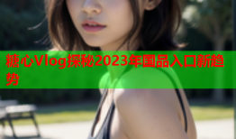 糖心Vlog探秘2023年国品入口新趋势