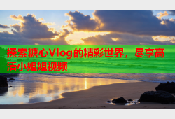 探索糖心Vlog的精彩世界，尽享高清小姐姐视频