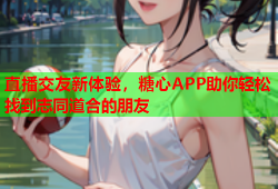 直播交友新体验，糖心APP助你轻松找到志同道合的朋友