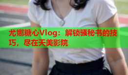 尤娜糖心Vlog：解锁骚秘书的技巧，尽在天美影院