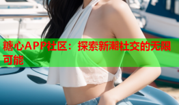 糖心APP社区：探索新潮社交的无限可能