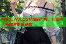 探索糖心VLOG的精彩世界，尽享生活乐趣与创意灵感