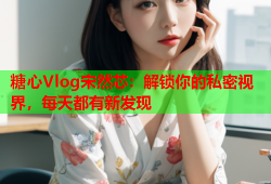 糖心Vlog宋然芯：解锁你的私密视界，每天都有新发现