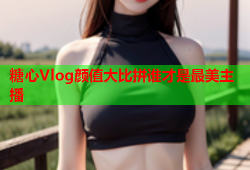 糖心Vlog颜值大比拼谁才是最美主播