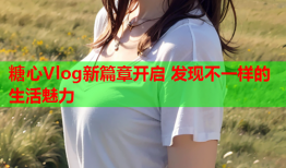 糖心Vlog新篇章开启 发现不一样的生活魅力