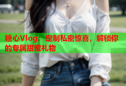 糖心Vlog：定制私密惊喜，解锁你的专属甜蜜礼物