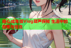 糖心成年版Vlog葫芦探秘 生活中的甜蜜与惊喜