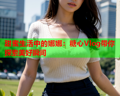 甜蜜生活中的娜娜：糖心Vlog带你探索美好瞬间