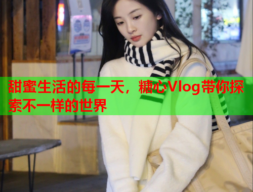 甜蜜生活的每一天，糖心Vlog带你探索不一样的世界