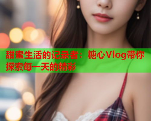 甜蜜生活的记录者：糖心Vlog带你探索每一天的精彩