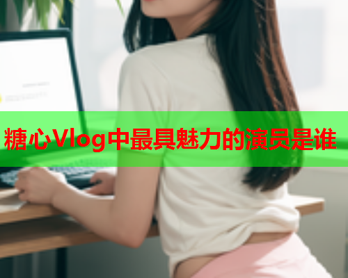 糖心Vlog中最具魅力的演员是谁