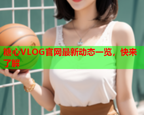 糖心VLOG官网最新动态一览，快来了解