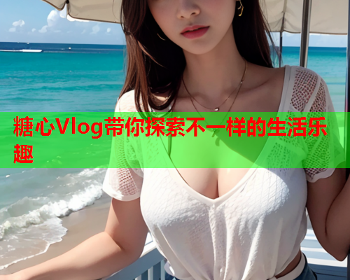 糖心Vlog带你探索不一样的生活乐趣