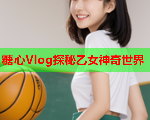 糖心Vlog探秘乙女神奇世界