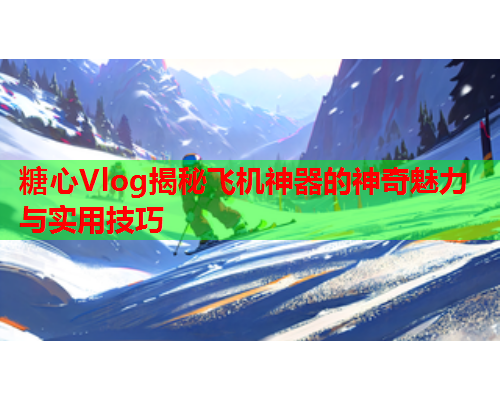 糖心Vlog揭秘飞机神器的神奇魅力与实用技巧