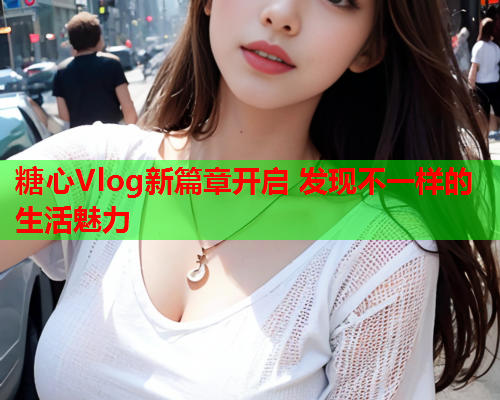 糖心Vlog新篇章开启 发现不一样的生活魅力