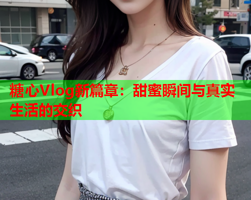 糖心Vlog新篇章：甜蜜瞬间与真实生活的交织