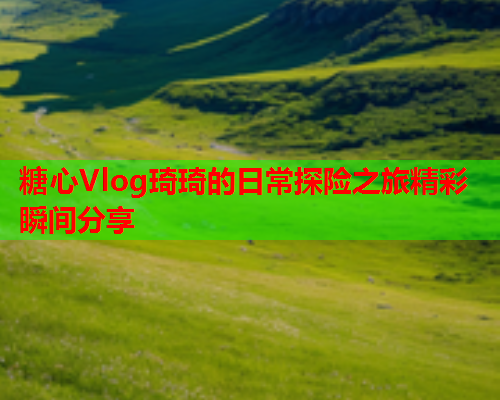 糖心Vlog琦琦的日常探险之旅精彩瞬间分享