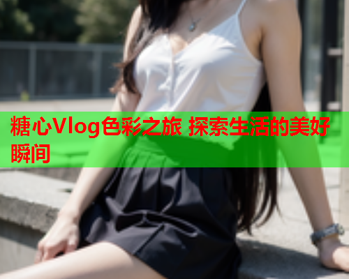 糖心Vlog色彩之旅 探索生活的美好瞬间