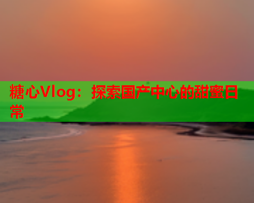 糖心Vlog：探索国产中心的甜蜜日常