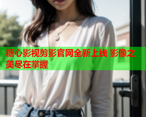 糖心影视剪影官网全新上线 影像之美尽在掌握